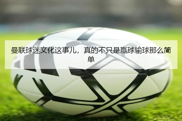 曼联球迷文化这事儿，真的不只是赢球输球那么简单