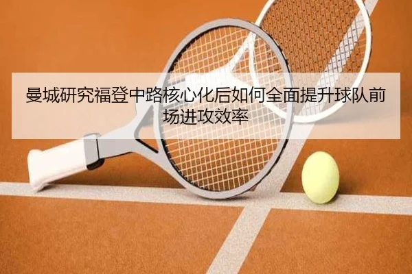 曼城研究福登中路核心化后如何全面提升球队前场进攻效率