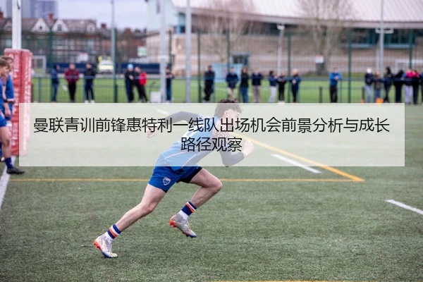 曼联青训前锋惠特利一线队出场机会前景分析与成长路径观察