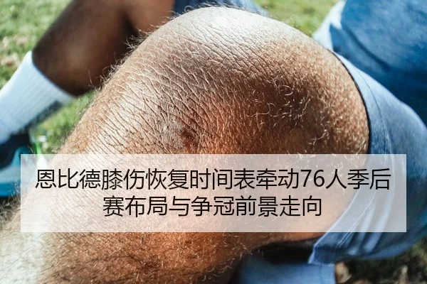 恩比德膝伤恢复时间表牵动76人季后赛布局与争冠前景走向