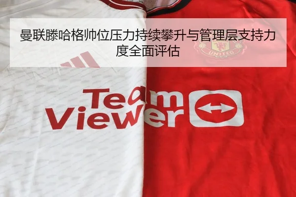 曼联滕哈格帅位压力持续攀升与管理层支持力度全面评估