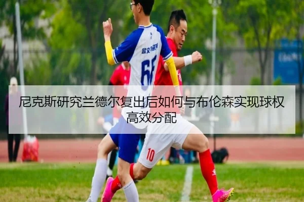 尼克斯研究兰德尔复出后如何与布伦森实现球权高效分配