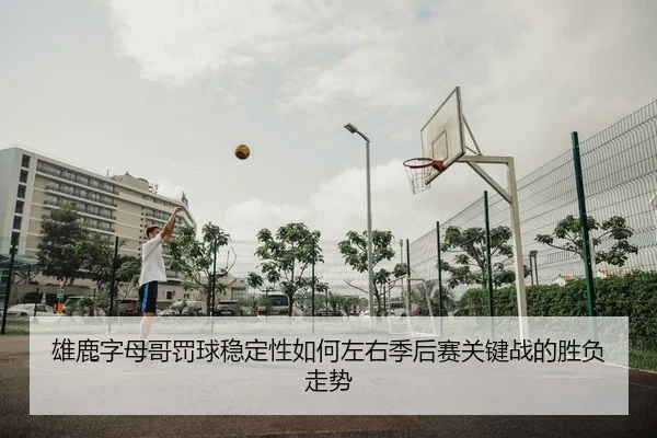 雄鹿字母哥罚球稳定性如何左右季后赛关键战的胜负走势