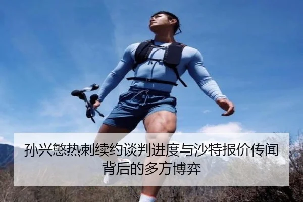 孙兴慜热刺续约谈判进度与沙特报价传闻背后的多方博弈