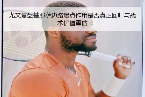 尤文复盘基耶萨边路爆点作用是否真正回归与战术价值重估