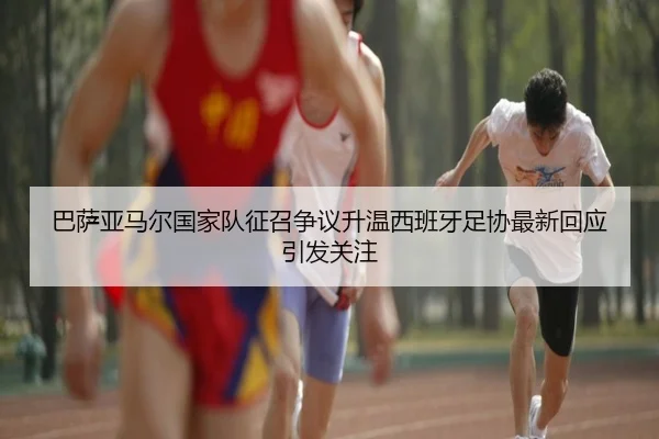 巴萨亚马尔国家队征召争议升温西班牙足协最新回应引发关注