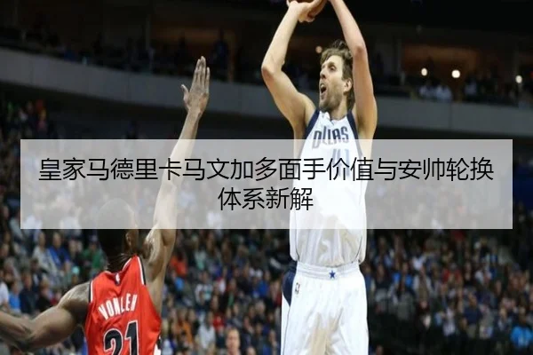 皇家马德里卡马文加多面手价值与安帅轮换体系新解