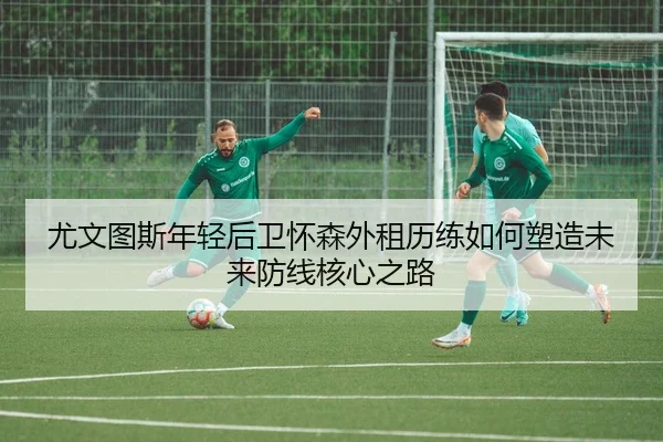 尤文图斯年轻后卫怀森外租历练如何塑造未来防线核心之路