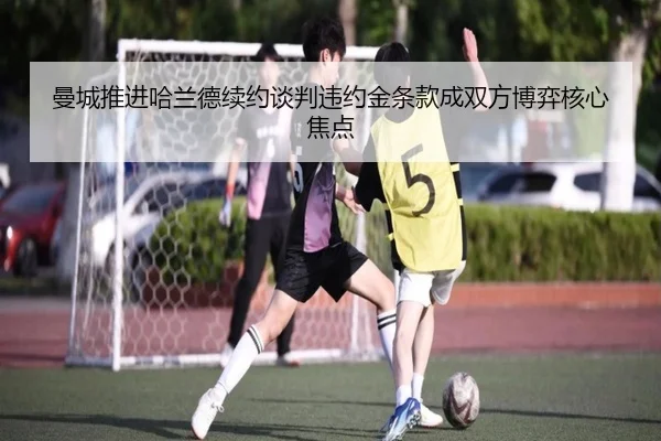 曼城推进哈兰德续约谈判违约金条款成双方博弈核心焦点