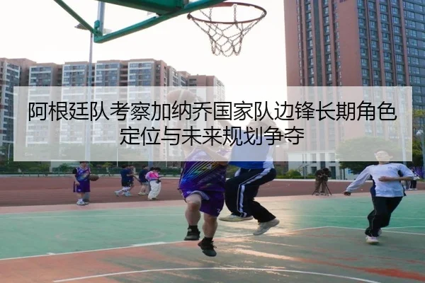 阿根廷队考察加纳乔国家队边锋长期角色定位与未来规划争夺
