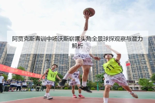 阿贾克斯青训中场沃斯崭露头角全景球探观察与潜力解析