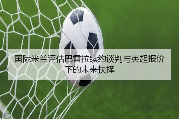 国际米兰评估巴雷拉续约谈判与英超报价下的未来抉择