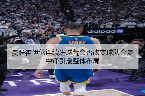 曼联霍伊伦连续进球荒会否改变球队今夏中锋引援整体布局