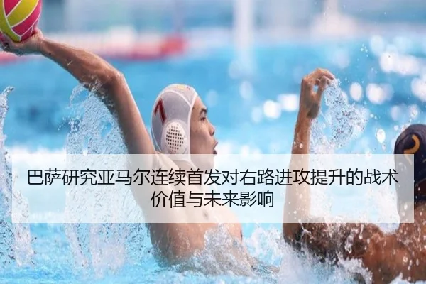 巴萨研究亚马尔连续首发对右路进攻提升的战术价值与未来影响