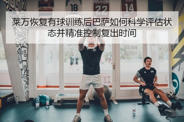 莱万恢复有球训练后巴萨如何科学评估状态并精准控制复出时间