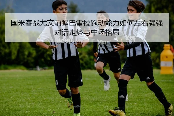 国米客战尤文前瞻巴雷拉跑动能力如何左右强强对话走势与中场格局